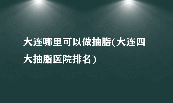 大连哪里可以做抽脂(大连四大抽脂医院排名)