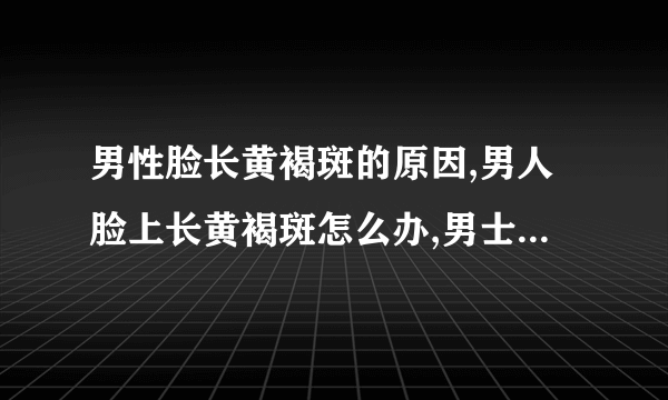 男性脸长黄褐斑的原因,男人脸上长黄褐斑怎么办,男士祛斑小妙招,男人长斑吃什么调理