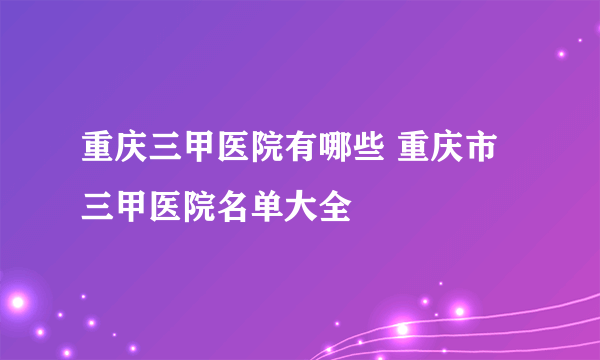 重庆三甲医院有哪些 重庆市三甲医院名单大全