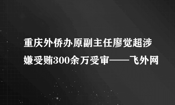 重庆外侨办原副主任廖觉超涉嫌受贿300余万受审——飞外网