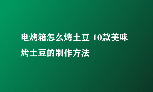 电烤箱怎么烤土豆 10款美味烤土豆的制作方法