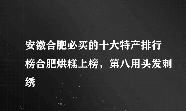 安徽合肥必买的十大特产排行榜合肥烘糕上榜，第八用头发刺绣