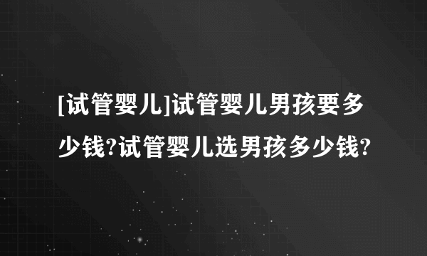 [试管婴儿]试管婴儿男孩要多少钱?试管婴儿选男孩多少钱?