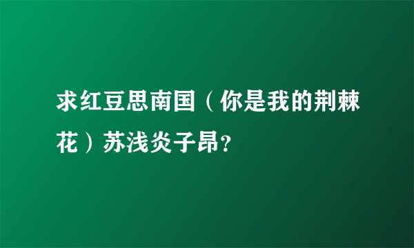 求红豆思南国（你是我的荆棘花）苏浅炎子昂？