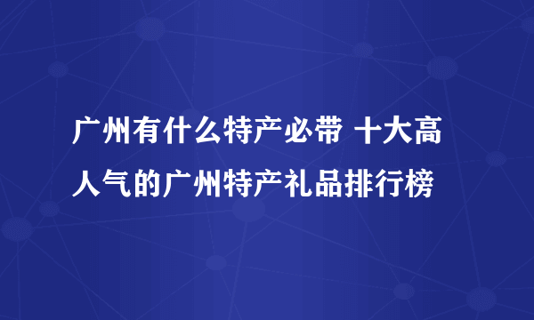 广州有什么特产必带 十大高人气的广州特产礼品排行榜