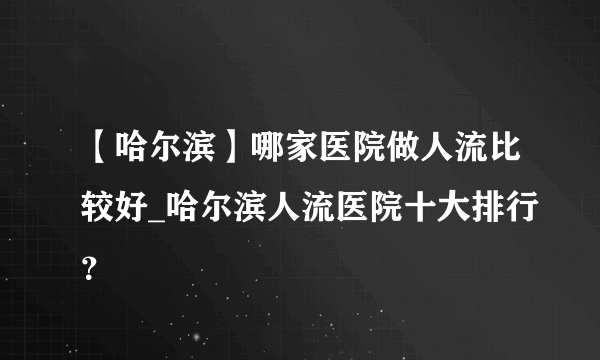 【哈尔滨】哪家医院做人流比较好_哈尔滨人流医院十大排行？