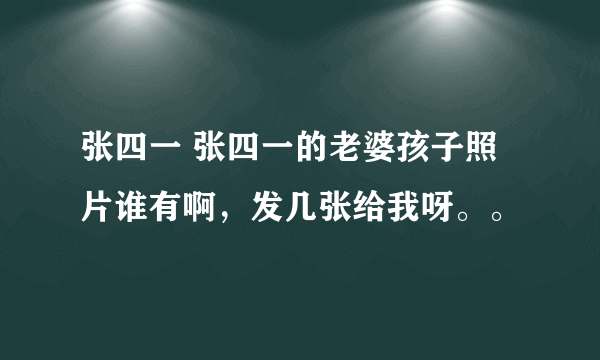 张四一 张四一的老婆孩子照片谁有啊，发几张给我呀。。