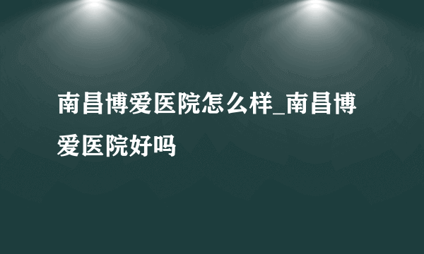 南昌博爱医院怎么样_南昌博爱医院好吗