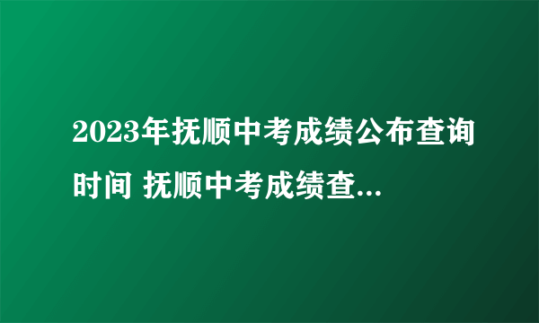 2023年抚顺中考成绩公布查询时间 抚顺中考成绩查询方式入口