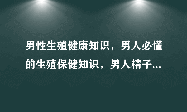 男性生殖健康知识，男人必懂的生殖保健知识，男人精子的知识，男人就得知道的几个生殖健康常识