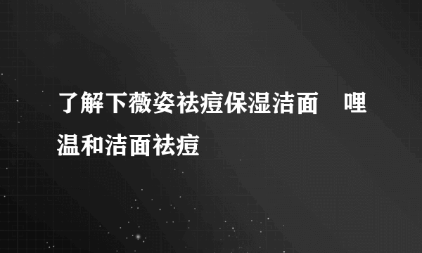 了解下薇姿祛痘保湿洁面啫哩温和洁面祛痘