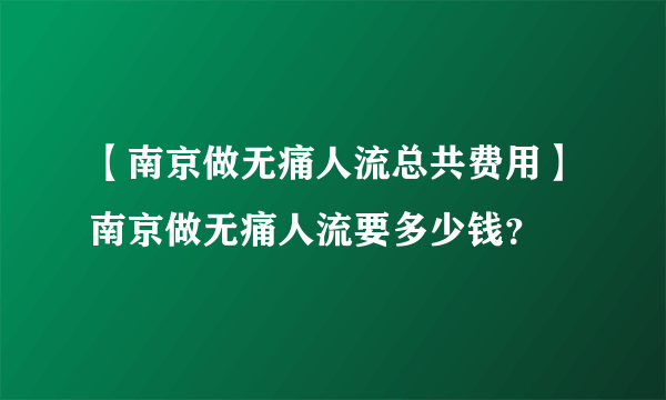 【南京做无痛人流总共费用】南京做无痛人流要多少钱？