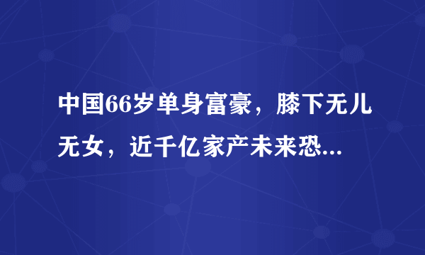 中国66岁单身富豪，膝下无儿无女，近千亿家产未来恐无人继承