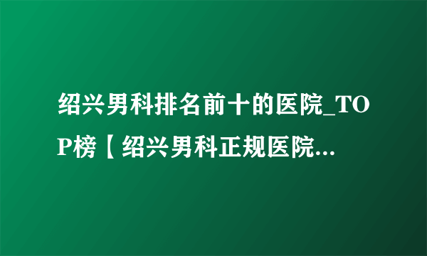 绍兴男科排名前十的医院_TOP榜【绍兴男科正规医院排名大全】口碑赞誉_绍兴康华男科医院