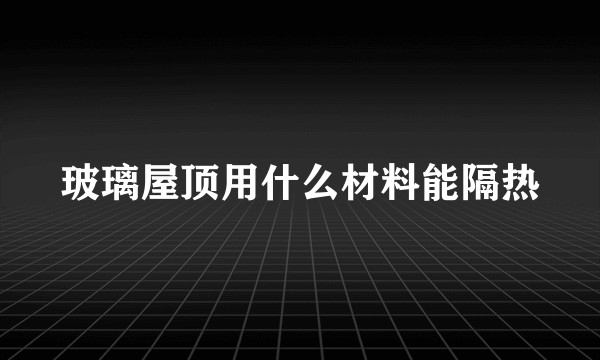 玻璃屋顶用什么材料能隔热