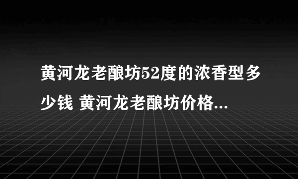 黄河龙老酿坊52度的浓香型多少钱 黄河龙老酿坊价格表2021