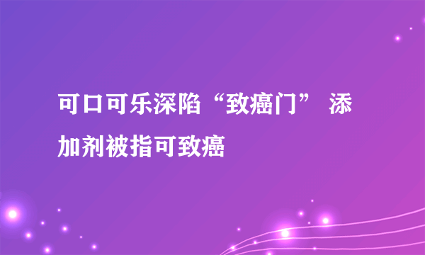 可口可乐深陷“致癌门” 添加剂被指可致癌