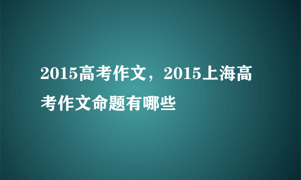 2015高考作文，2015上海高考作文命题有哪些