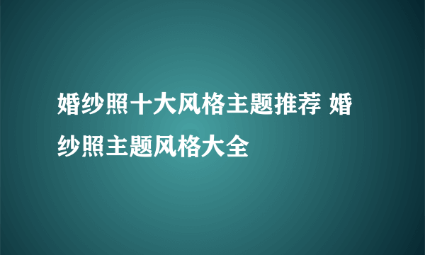 婚纱照十大风格主题推荐 婚纱照主题风格大全