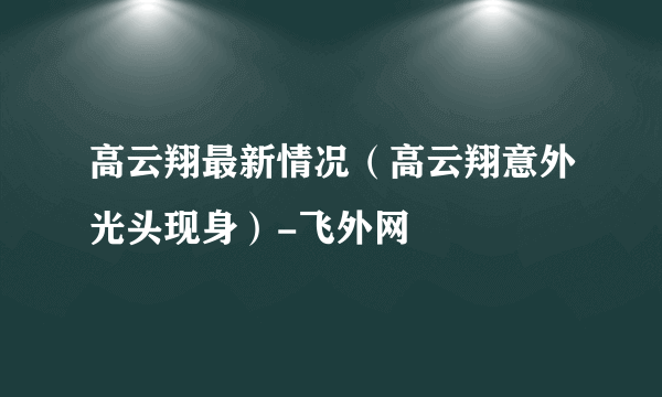 高云翔最新情况（高云翔意外光头现身）-飞外网