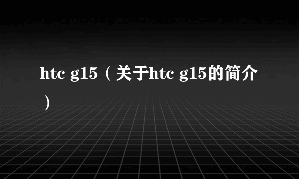 htc g15（关于htc g15的简介）