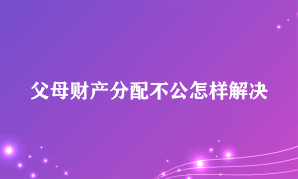 父母财产分配不公怎样解决