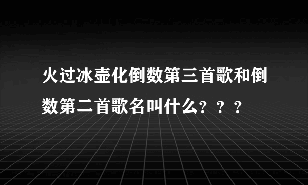 火过冰壶化倒数第三首歌和倒数第二首歌名叫什么？？？