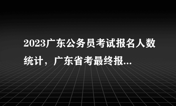 2023广东公务员考试报名人数统计，广东省考最终报名人数查询（汇总）