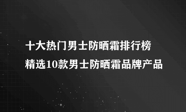 十大热门男士防晒霜排行榜 精选10款男士防晒霜品牌产品