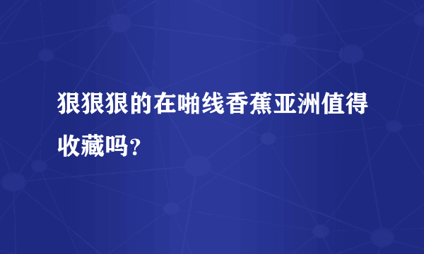 狠狠狠的在啪线香蕉亚洲值得收藏吗？