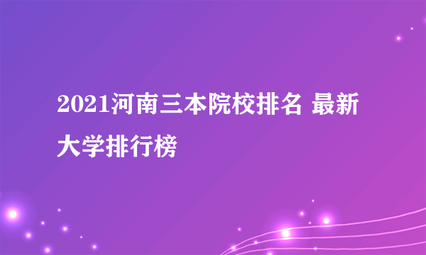 2021河南三本院校排名 最新大学排行榜