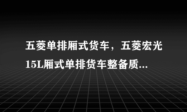 五菱单排厢式货车，五菱宏光15L厢式单排货车整备质量是多少