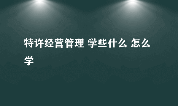 特许经营管理 学些什么 怎么学