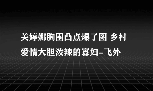 关婷娜胸围凸点爆了图 乡村爱情大胆泼辣的寡妇-飞外