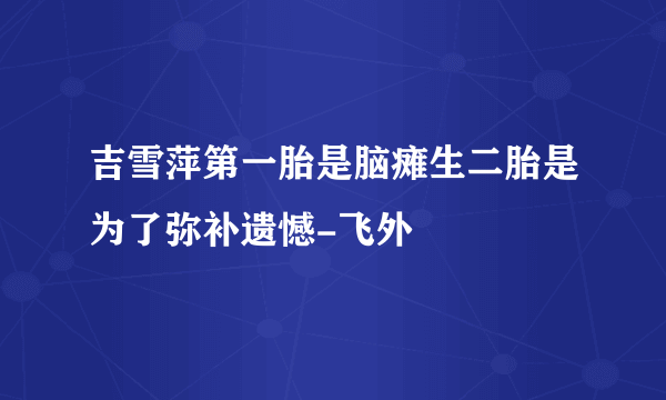 吉雪萍第一胎是脑瘫生二胎是为了弥补遗憾-飞外