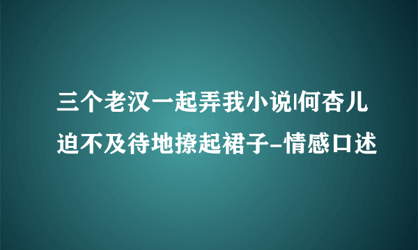 三个老汉一起弄我小说|何杏儿迫不及待地撩起裙子-情感口述