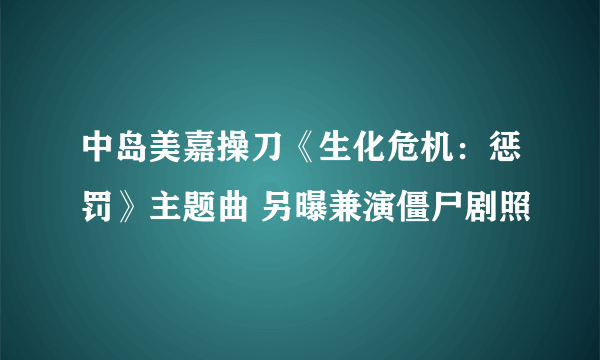 中岛美嘉操刀《生化危机：惩罚》主题曲 另曝兼演僵尸剧照