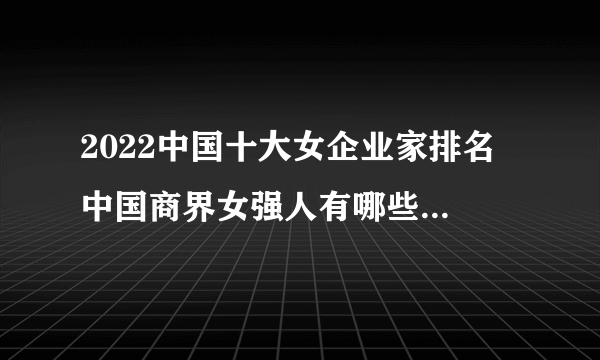 2022中国十大女企业家排名 中国商界女强人有哪些 商界木兰榜单前十名