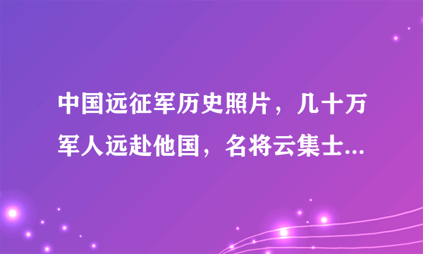 中国远征军历史照片，几十万军人远赴他国，名将云集士兵浴血奋战