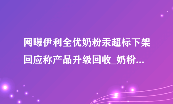 网曝伊利全优奶粉汞超标下架回应称产品升级回收_奶粉资讯_飞外网