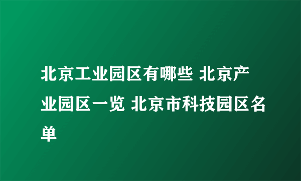 北京工业园区有哪些 北京产业园区一览 北京市科技园区名单