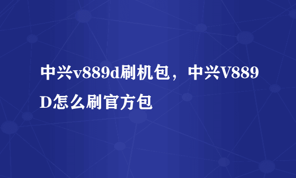 中兴v889d刷机包，中兴V889D怎么刷官方包