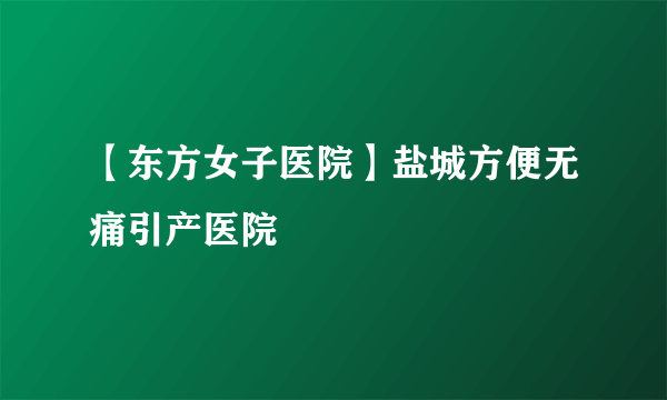 【东方女子医院】盐城方便无痛引产医院