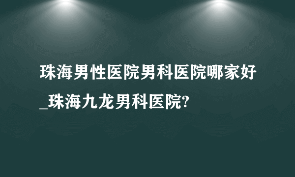 珠海男性医院男科医院哪家好_珠海九龙男科医院?