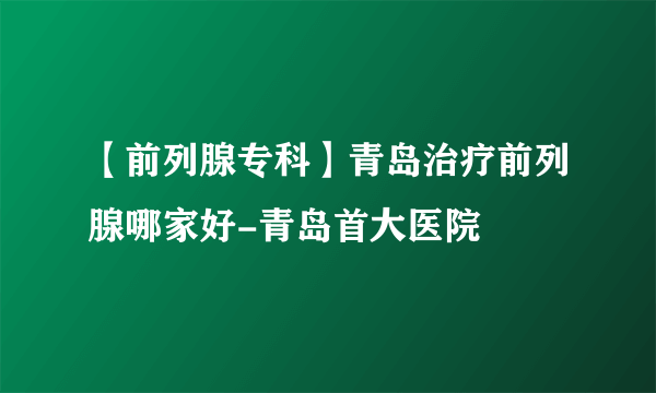 【前列腺专科】青岛治疗前列腺哪家好-青岛首大医院