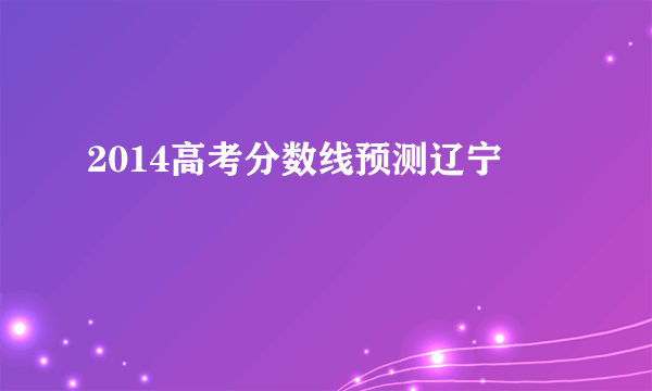 2014高考分数线预测辽宁