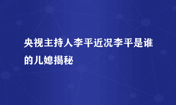 央视主持人李平近况李平是谁的儿媳揭秘