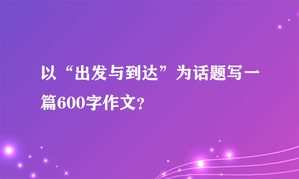 以“出发与到达”为话题写一篇600字作文？