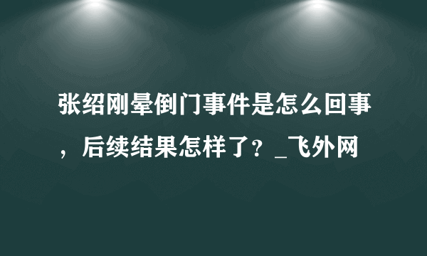 张绍刚晕倒门事件是怎么回事，后续结果怎样了？_飞外网