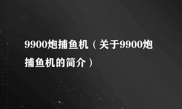 9900炮捕鱼机（关于9900炮捕鱼机的简介）